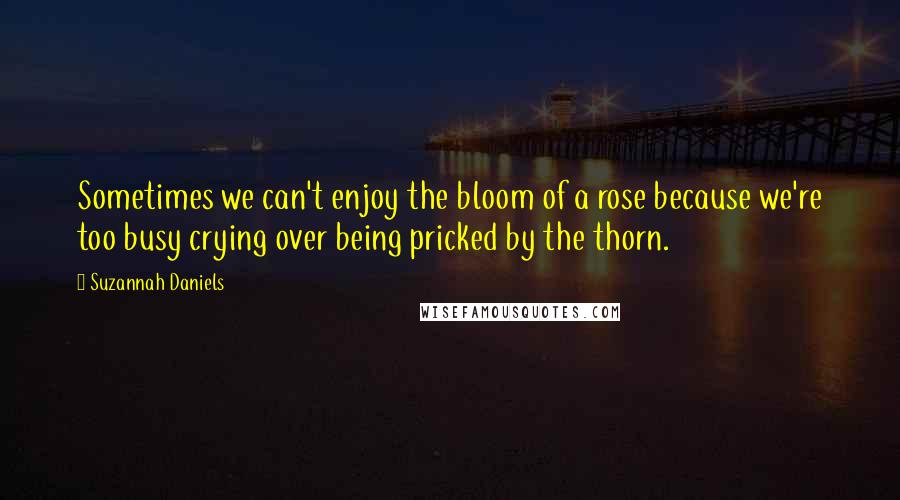 Suzannah Daniels Quotes: Sometimes we can't enjoy the bloom of a rose because we're too busy crying over being pricked by the thorn.