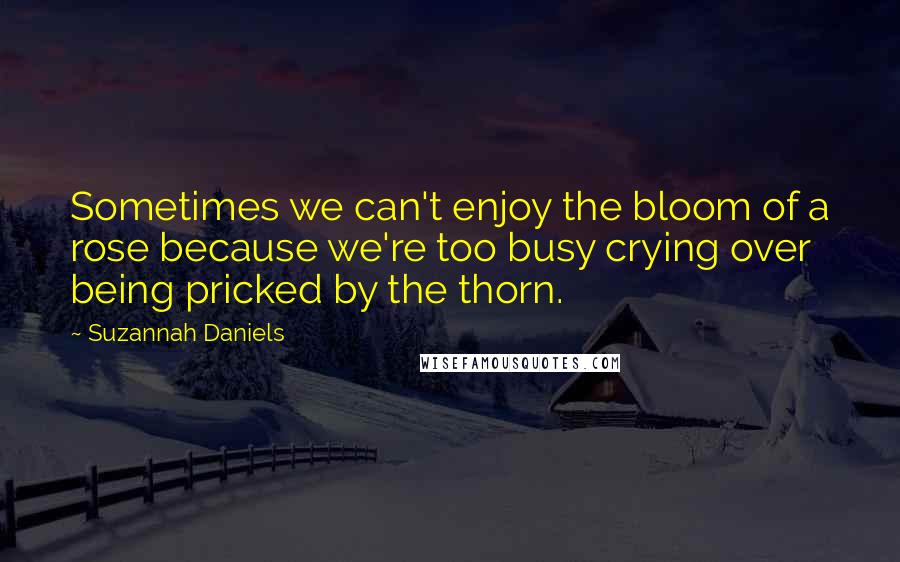 Suzannah Daniels Quotes: Sometimes we can't enjoy the bloom of a rose because we're too busy crying over being pricked by the thorn.