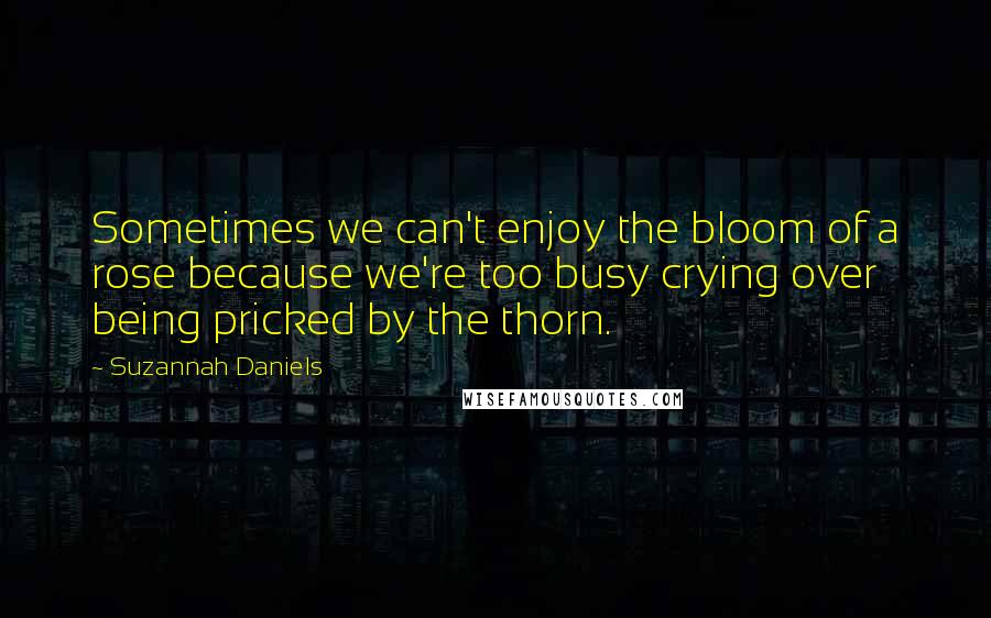 Suzannah Daniels Quotes: Sometimes we can't enjoy the bloom of a rose because we're too busy crying over being pricked by the thorn.