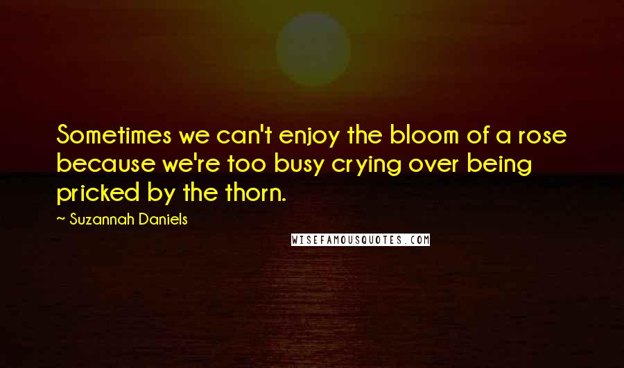 Suzannah Daniels Quotes: Sometimes we can't enjoy the bloom of a rose because we're too busy crying over being pricked by the thorn.