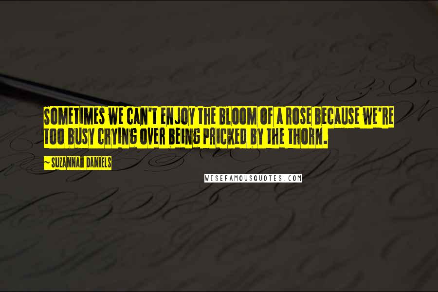 Suzannah Daniels Quotes: Sometimes we can't enjoy the bloom of a rose because we're too busy crying over being pricked by the thorn.