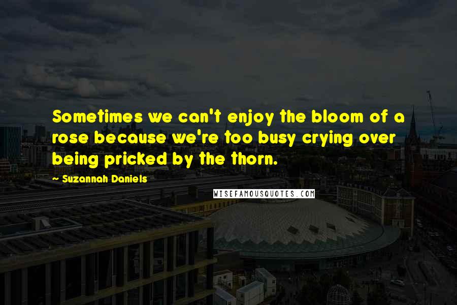 Suzannah Daniels Quotes: Sometimes we can't enjoy the bloom of a rose because we're too busy crying over being pricked by the thorn.