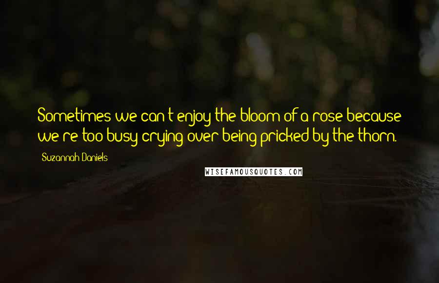 Suzannah Daniels Quotes: Sometimes we can't enjoy the bloom of a rose because we're too busy crying over being pricked by the thorn.