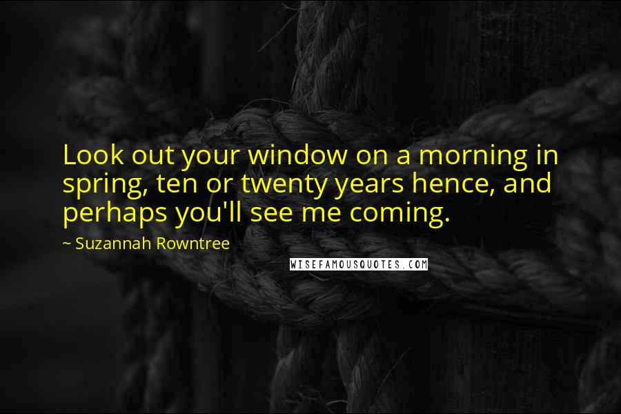Suzannah Rowntree Quotes: Look out your window on a morning in spring, ten or twenty years hence, and perhaps you'll see me coming.