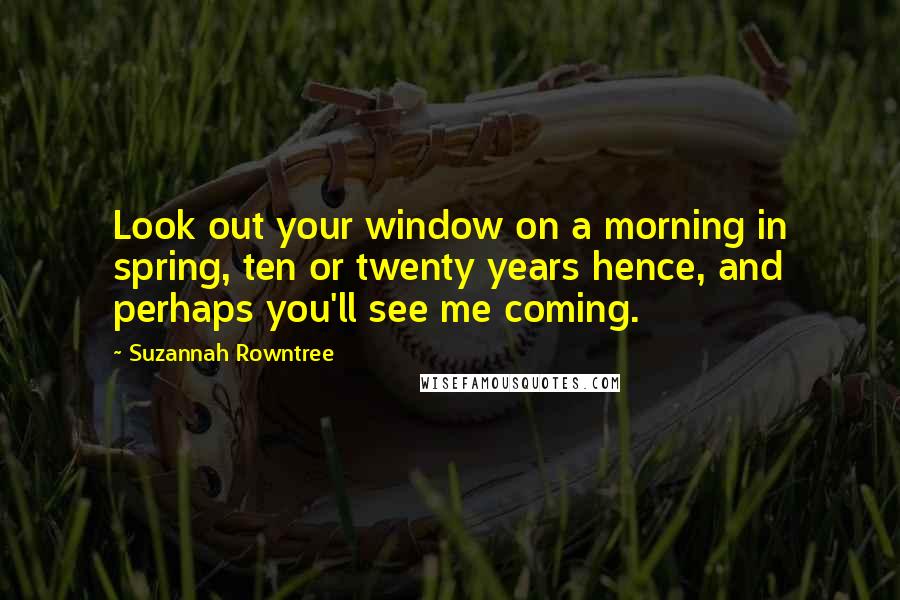 Suzannah Rowntree Quotes: Look out your window on a morning in spring, ten or twenty years hence, and perhaps you'll see me coming.