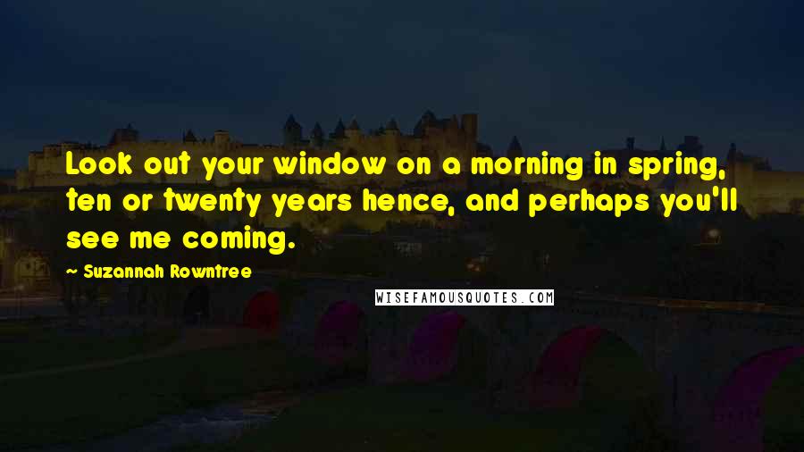 Suzannah Rowntree Quotes: Look out your window on a morning in spring, ten or twenty years hence, and perhaps you'll see me coming.