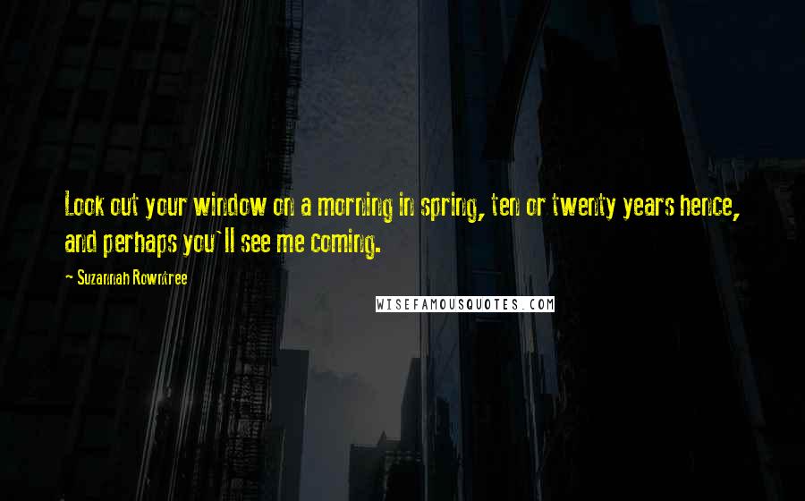 Suzannah Rowntree Quotes: Look out your window on a morning in spring, ten or twenty years hence, and perhaps you'll see me coming.