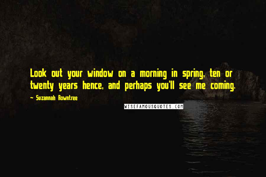 Suzannah Rowntree Quotes: Look out your window on a morning in spring, ten or twenty years hence, and perhaps you'll see me coming.