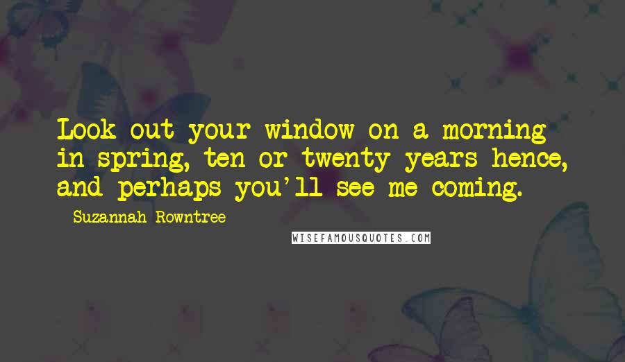 Suzannah Rowntree Quotes: Look out your window on a morning in spring, ten or twenty years hence, and perhaps you'll see me coming.