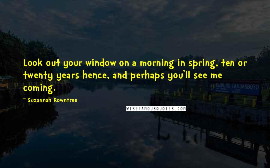 Suzannah Rowntree Quotes: Look out your window on a morning in spring, ten or twenty years hence, and perhaps you'll see me coming.