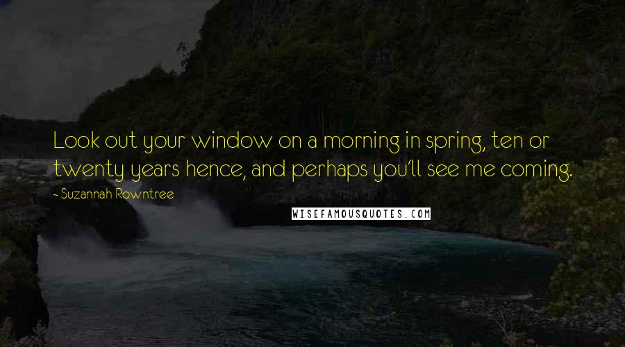 Suzannah Rowntree Quotes: Look out your window on a morning in spring, ten or twenty years hence, and perhaps you'll see me coming.