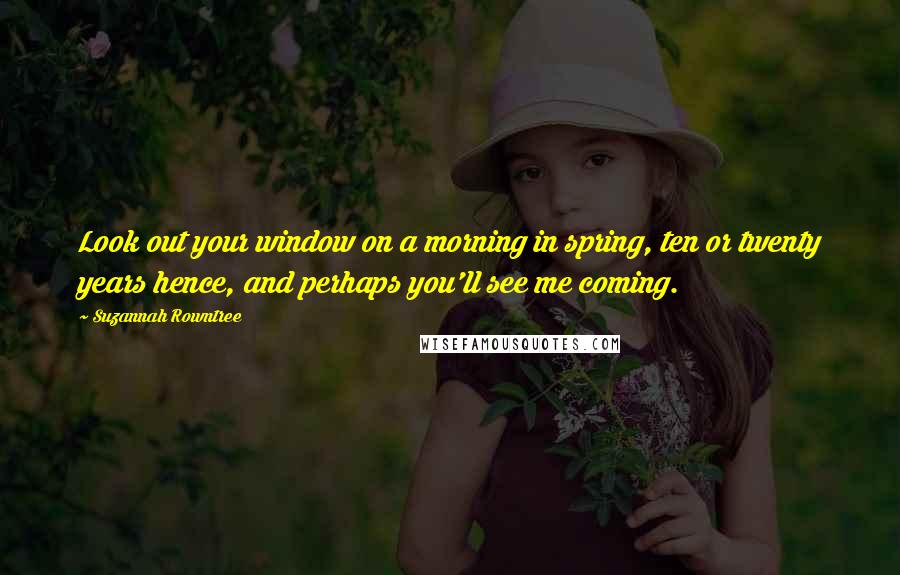 Suzannah Rowntree Quotes: Look out your window on a morning in spring, ten or twenty years hence, and perhaps you'll see me coming.