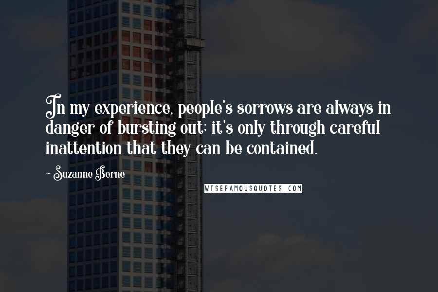 Suzanne Berne Quotes: In my experience, people's sorrows are always in danger of bursting out; it's only through careful inattention that they can be contained.