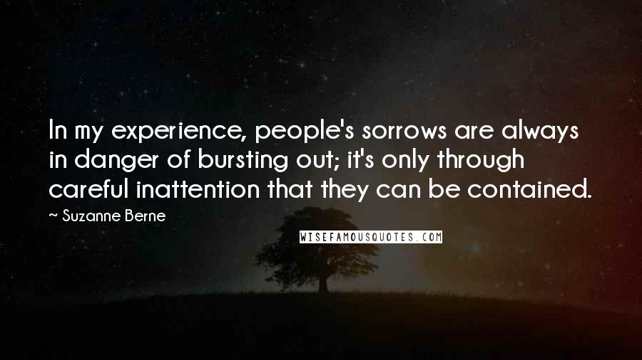 Suzanne Berne Quotes: In my experience, people's sorrows are always in danger of bursting out; it's only through careful inattention that they can be contained.