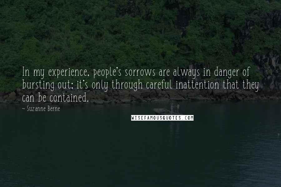 Suzanne Berne Quotes: In my experience, people's sorrows are always in danger of bursting out; it's only through careful inattention that they can be contained.