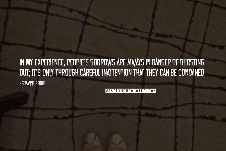 Suzanne Berne Quotes: In my experience, people's sorrows are always in danger of bursting out; it's only through careful inattention that they can be contained.