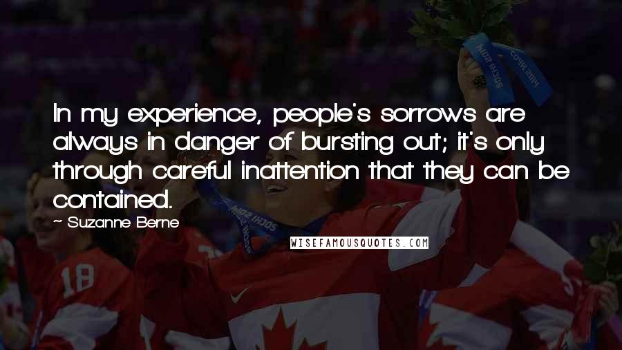 Suzanne Berne Quotes: In my experience, people's sorrows are always in danger of bursting out; it's only through careful inattention that they can be contained.