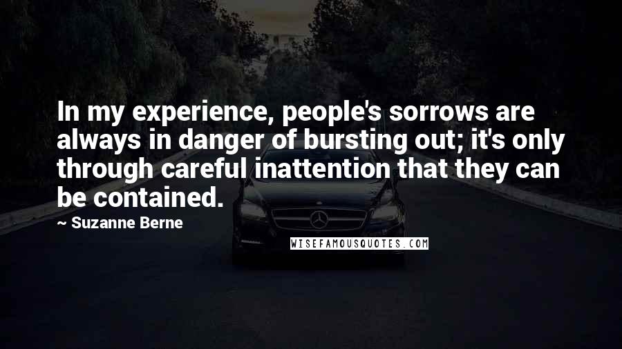 Suzanne Berne Quotes: In my experience, people's sorrows are always in danger of bursting out; it's only through careful inattention that they can be contained.