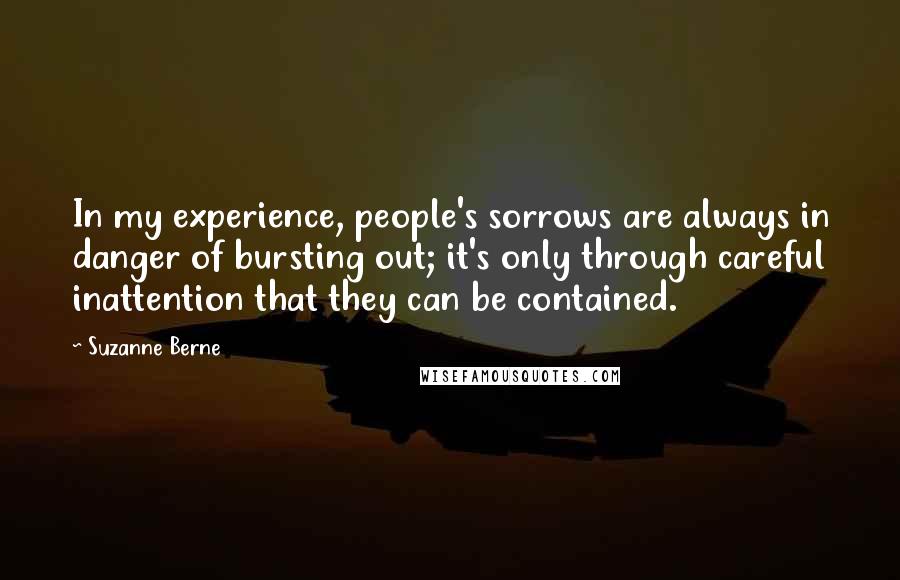 Suzanne Berne Quotes: In my experience, people's sorrows are always in danger of bursting out; it's only through careful inattention that they can be contained.