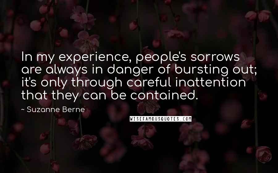 Suzanne Berne Quotes: In my experience, people's sorrows are always in danger of bursting out; it's only through careful inattention that they can be contained.