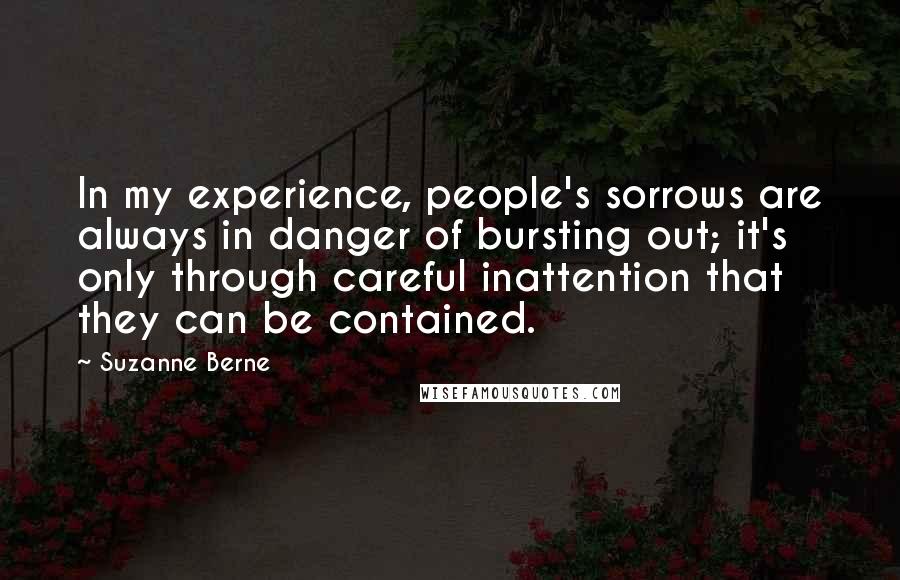 Suzanne Berne Quotes: In my experience, people's sorrows are always in danger of bursting out; it's only through careful inattention that they can be contained.