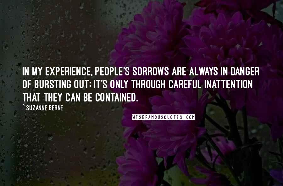 Suzanne Berne Quotes: In my experience, people's sorrows are always in danger of bursting out; it's only through careful inattention that they can be contained.