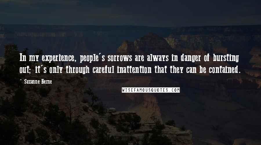 Suzanne Berne Quotes: In my experience, people's sorrows are always in danger of bursting out; it's only through careful inattention that they can be contained.