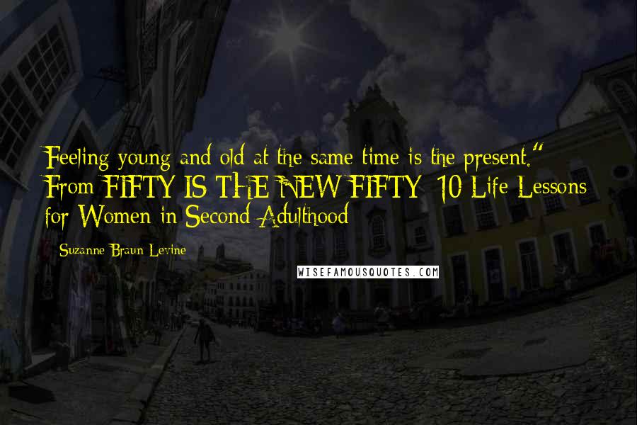 Suzanne Braun Levine Quotes: Feeling young and old at the same time is the present." From FIFTY IS THE NEW FIFTY: 10 Life Lessons for Women in Second Adulthood