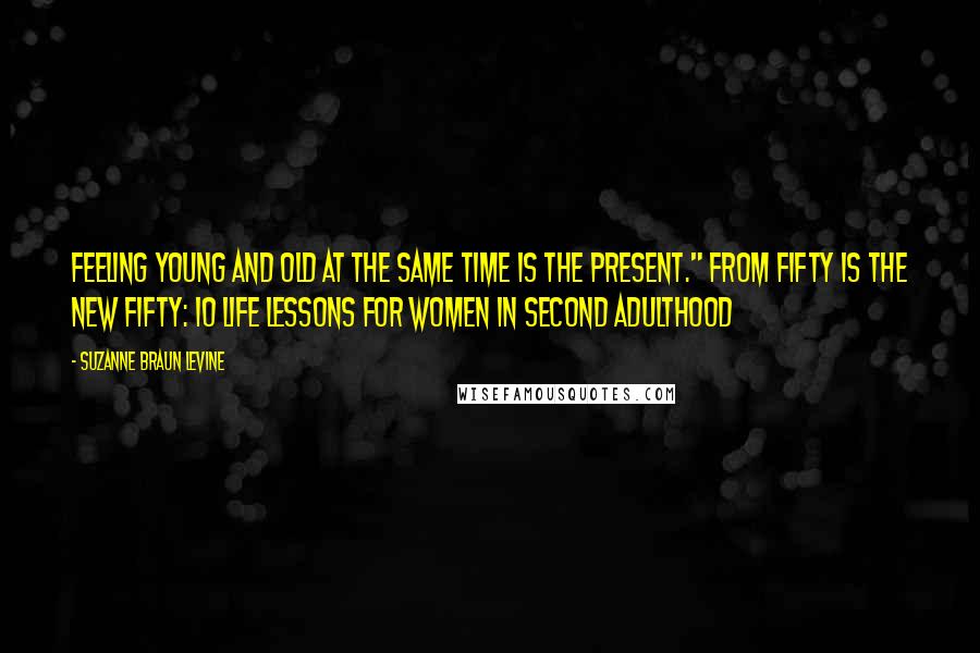 Suzanne Braun Levine Quotes: Feeling young and old at the same time is the present." From FIFTY IS THE NEW FIFTY: 10 Life Lessons for Women in Second Adulthood