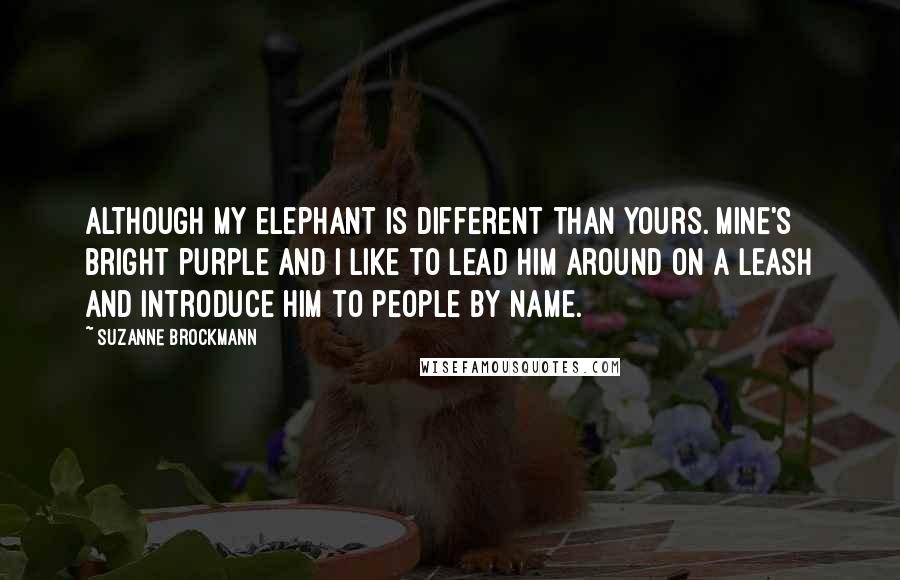 Suzanne Brockmann Quotes: Although my elephant is different than yours. Mine's bright purple and I like to lead him around on a leash and introduce him to people by name.