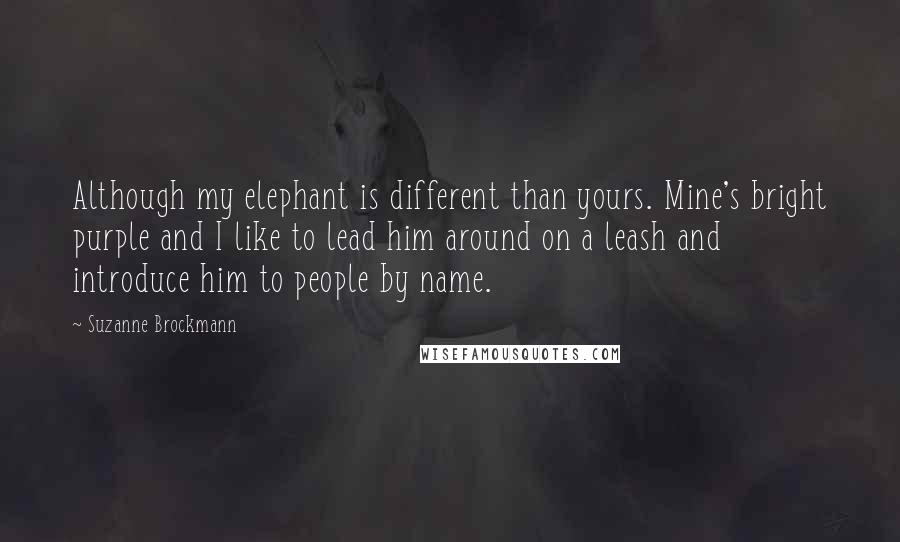 Suzanne Brockmann Quotes: Although my elephant is different than yours. Mine's bright purple and I like to lead him around on a leash and introduce him to people by name.