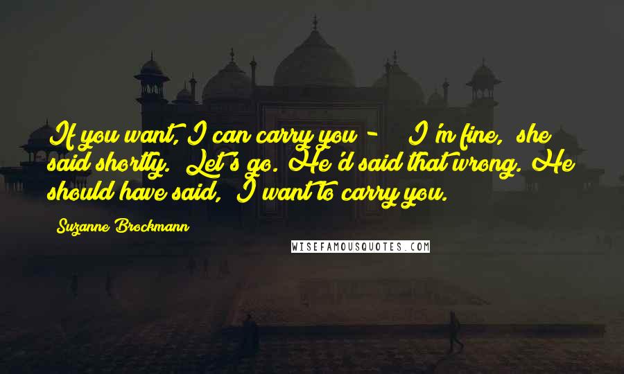 Suzanne Brockmann Quotes: If you want, I can carry you - " "I'm fine," she said shortly. "Let's go."He'd said that wrong. He should have said, "I want to carry you.