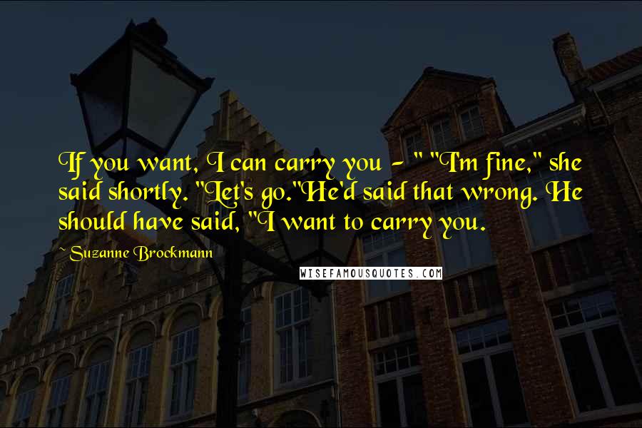 Suzanne Brockmann Quotes: If you want, I can carry you - " "I'm fine," she said shortly. "Let's go."He'd said that wrong. He should have said, "I want to carry you.