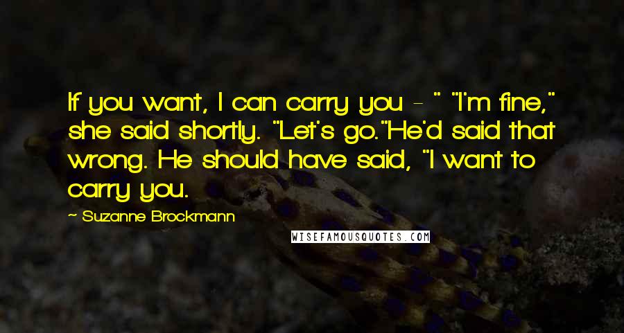 Suzanne Brockmann Quotes: If you want, I can carry you - " "I'm fine," she said shortly. "Let's go."He'd said that wrong. He should have said, "I want to carry you.