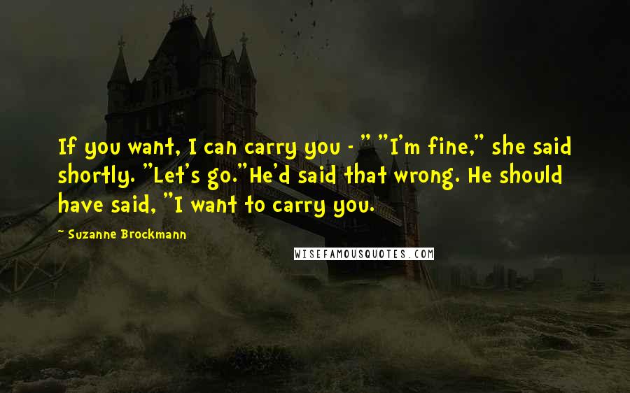 Suzanne Brockmann Quotes: If you want, I can carry you - " "I'm fine," she said shortly. "Let's go."He'd said that wrong. He should have said, "I want to carry you.