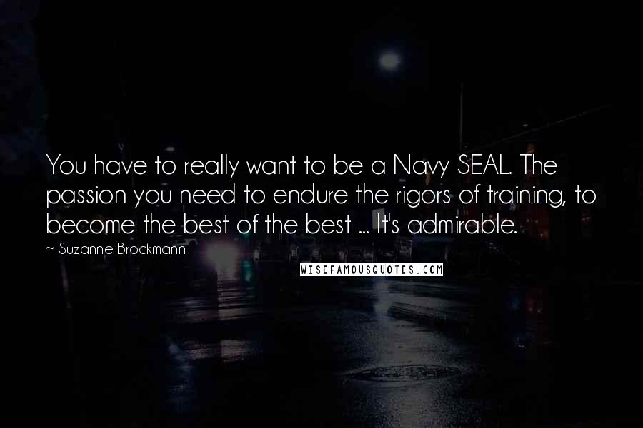 Suzanne Brockmann Quotes: You have to really want to be a Navy SEAL. The passion you need to endure the rigors of training, to become the best of the best ... It's admirable.