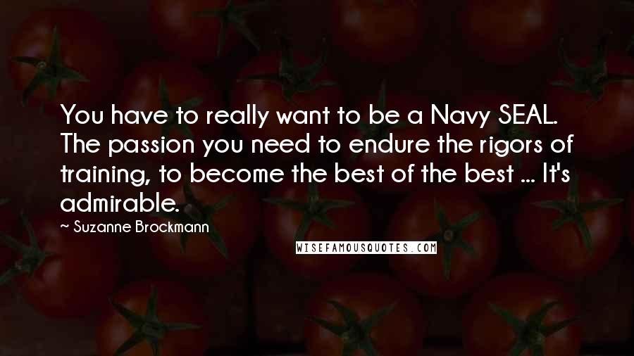 Suzanne Brockmann Quotes: You have to really want to be a Navy SEAL. The passion you need to endure the rigors of training, to become the best of the best ... It's admirable.