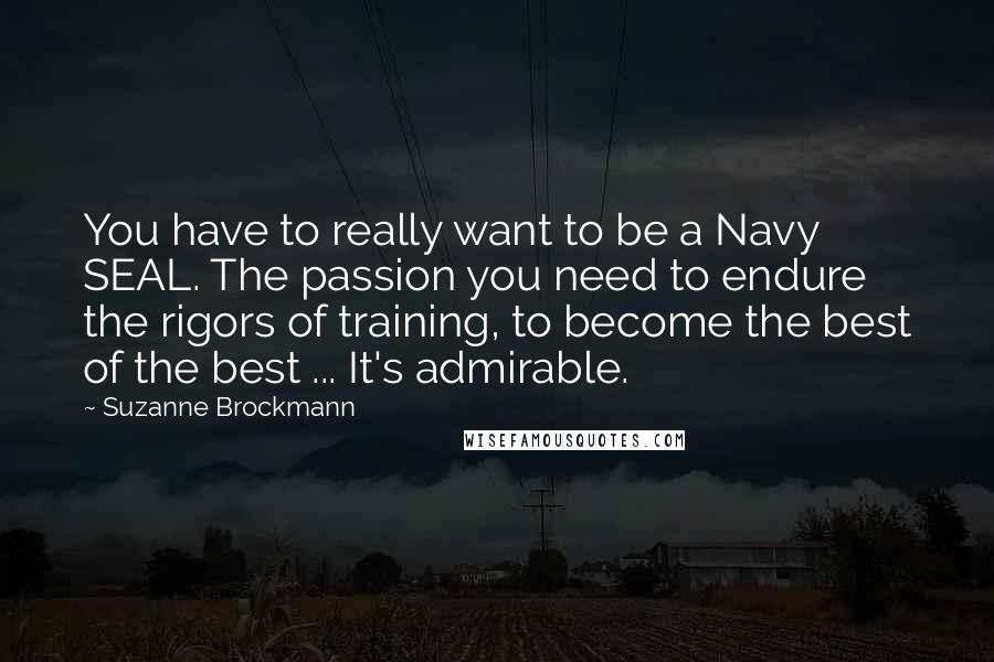 Suzanne Brockmann Quotes: You have to really want to be a Navy SEAL. The passion you need to endure the rigors of training, to become the best of the best ... It's admirable.