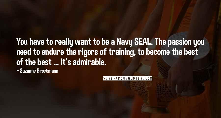 Suzanne Brockmann Quotes: You have to really want to be a Navy SEAL. The passion you need to endure the rigors of training, to become the best of the best ... It's admirable.