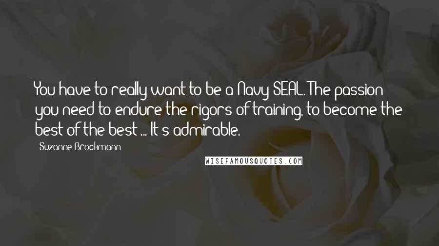 Suzanne Brockmann Quotes: You have to really want to be a Navy SEAL. The passion you need to endure the rigors of training, to become the best of the best ... It's admirable.