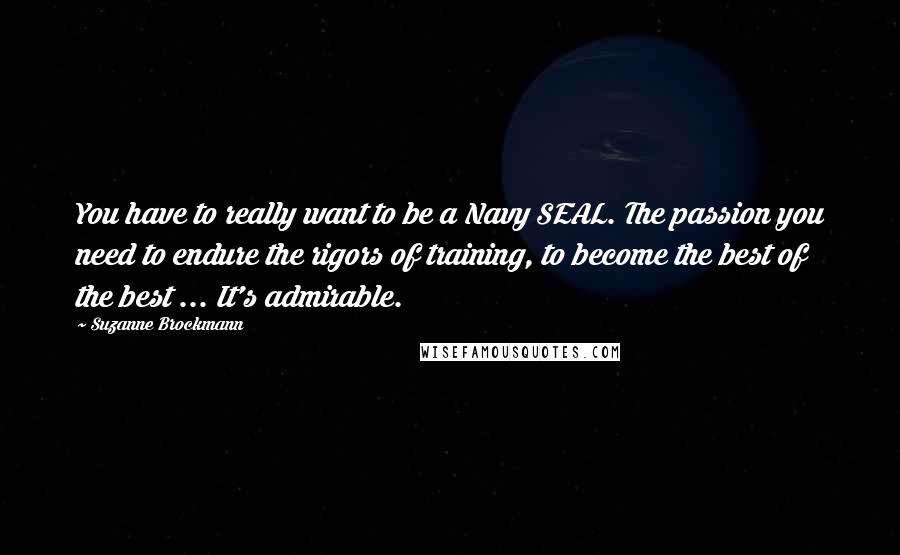 Suzanne Brockmann Quotes: You have to really want to be a Navy SEAL. The passion you need to endure the rigors of training, to become the best of the best ... It's admirable.