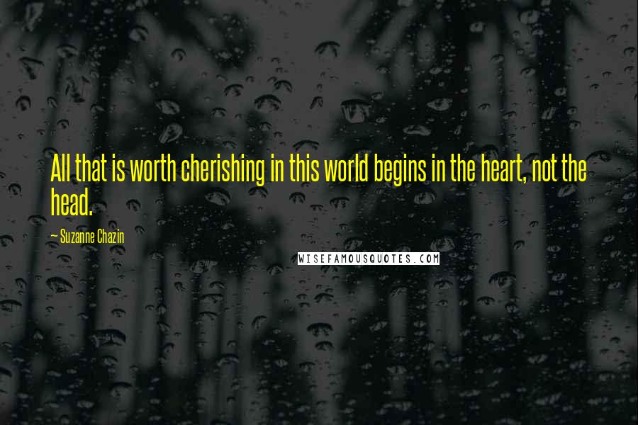 Suzanne Chazin Quotes: All that is worth cherishing in this world begins in the heart, not the head.