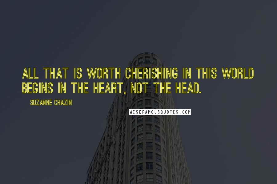 Suzanne Chazin Quotes: All that is worth cherishing in this world begins in the heart, not the head.