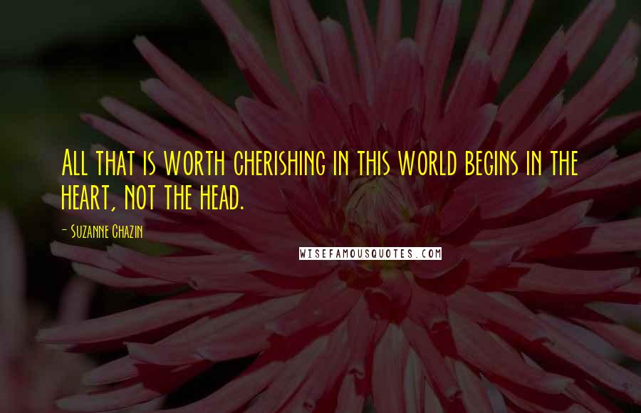 Suzanne Chazin Quotes: All that is worth cherishing in this world begins in the heart, not the head.