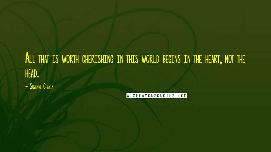 Suzanne Chazin Quotes: All that is worth cherishing in this world begins in the heart, not the head.