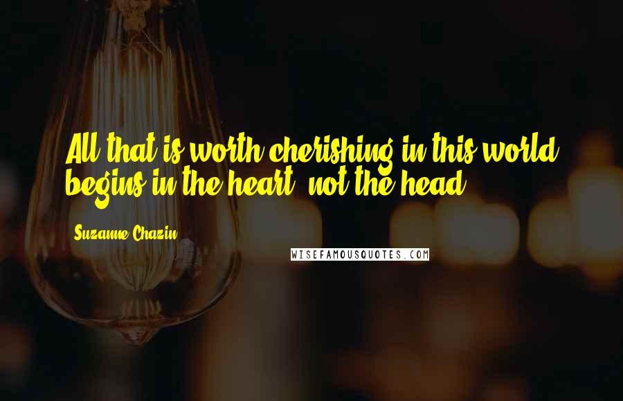 Suzanne Chazin Quotes: All that is worth cherishing in this world begins in the heart, not the head.