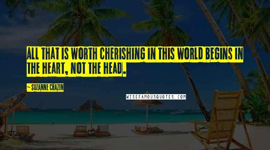 Suzanne Chazin Quotes: All that is worth cherishing in this world begins in the heart, not the head.