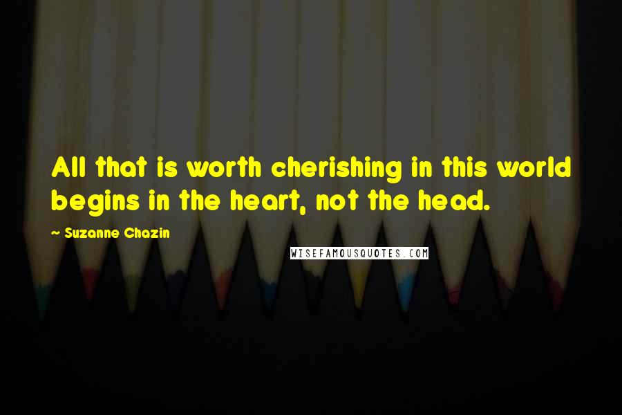 Suzanne Chazin Quotes: All that is worth cherishing in this world begins in the heart, not the head.