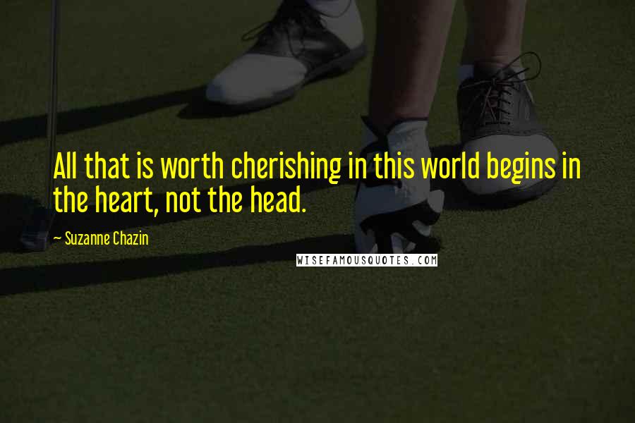 Suzanne Chazin Quotes: All that is worth cherishing in this world begins in the heart, not the head.