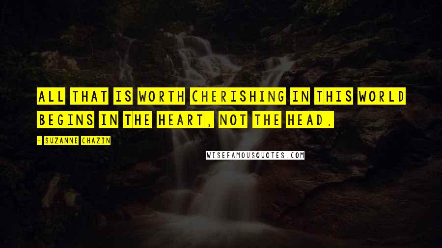 Suzanne Chazin Quotes: All that is worth cherishing in this world begins in the heart, not the head.